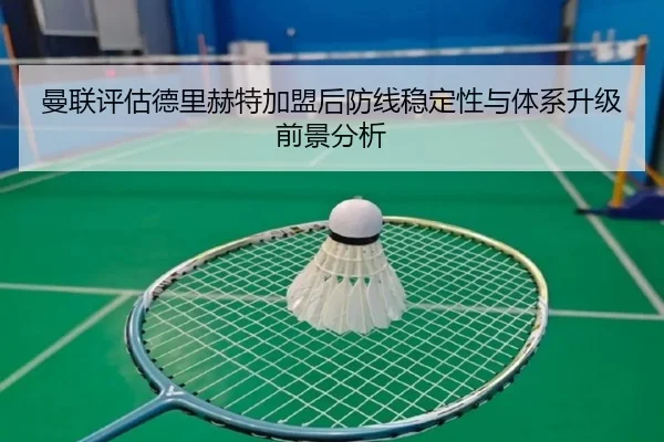 曼联评估德里赫特加盟后防线稳定性与体系升级前景分析
