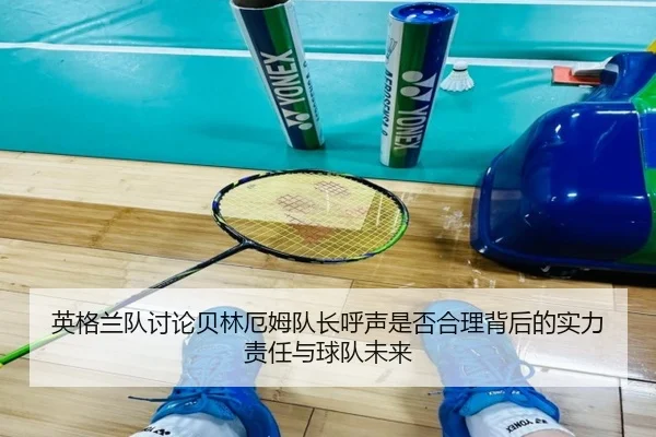 英格兰队讨论贝林厄姆队长呼声是否合理背后的实力责任与球队未来