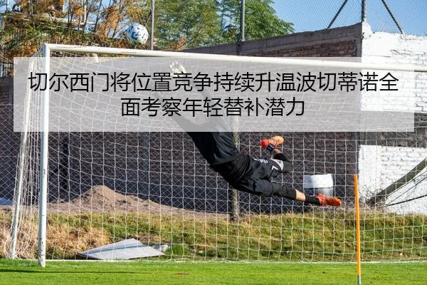 切尔西门将位置竞争持续升温波切蒂诺全面考察年轻替补潜力