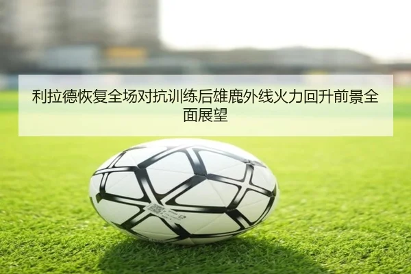 利拉德恢复全场对抗训练后雄鹿外线火力回升前景全面展望