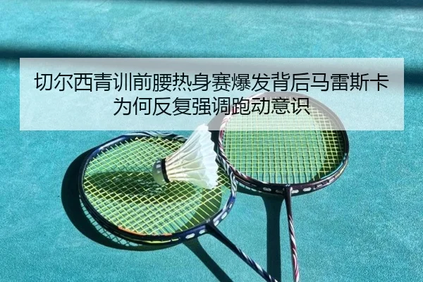切尔西青训前腰热身赛爆发背后马雷斯卡为何反复强调跑动意识